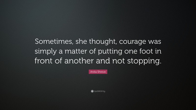 Anita Shreve Quote: “Sometimes, she thought, courage was simply a matter of putting one foot in front of another and not stopping.”