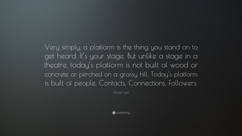 Michael Hyatt Quote: “Very simply, a platform is the thing you stand on to get heard. It’s your stage. But unlike a stage in a theatre, today’s platform is not built of wood or concrete or perched on a grassy hill. Today’s platform is built of people. Contacts. Connections. Followers.”