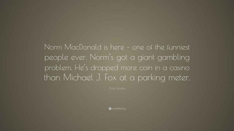 Greg Giraldo Quote: “Norm MacDonald is here – one of the funniest people ever. Norm’s got a giant gambling problem. He’s dropped more coin in a casino than Michael J. Fox at a parking meter.”