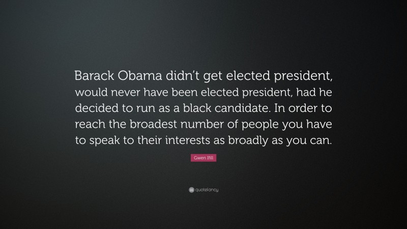 Gwen Ifill Quote: “Barack Obama didn’t get elected president, would never have been elected president, had he decided to run as a black candidate. In order to reach the broadest number of people you have to speak to their interests as broadly as you can.”