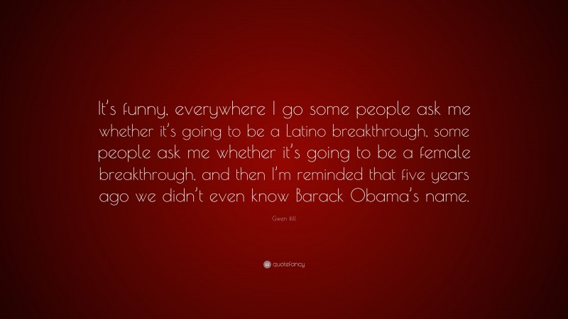 Gwen Ifill Quote: “It’s funny, everywhere I go some people ask me whether it’s going to be a Latino breakthrough, some people ask me whether it’s going to be a female breakthrough, and then I’m reminded that five years ago we didn’t even know Barack Obama’s name.”