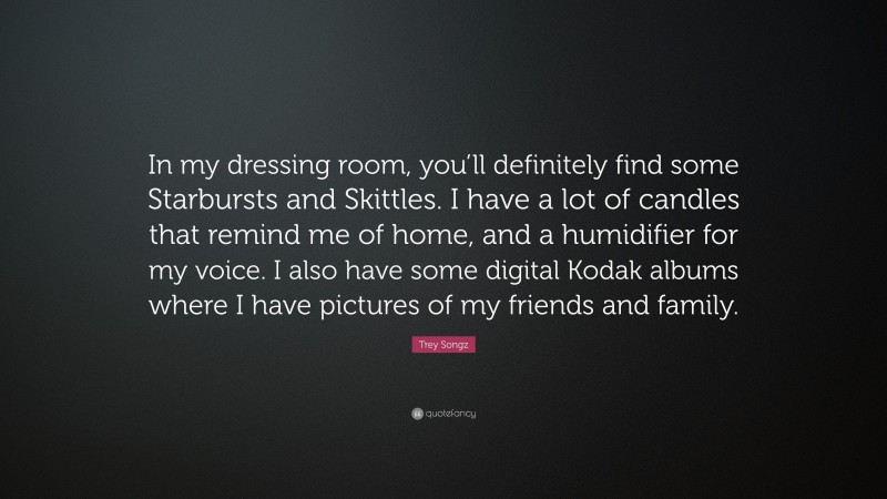 Trey Songz Quote: “In my dressing room, you’ll definitely find some Starbursts and Skittles. I have a lot of candles that remind me of home, and a humidifier for my voice. I also have some digital Kodak albums where I have pictures of my friends and family.”