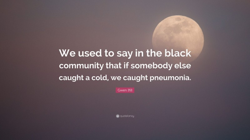Gwen Ifill Quote: “We used to say in the black community that if somebody else caught a cold, we caught pneumonia.”