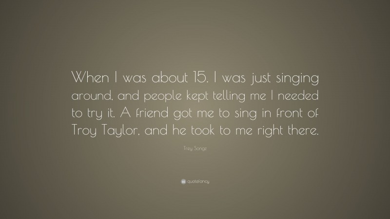 Trey Songz Quote: “When I was about 15. I was just singing around, and people kept telling me I needed to try it. A friend got me to sing in front of Troy Taylor, and he took to me right there.”