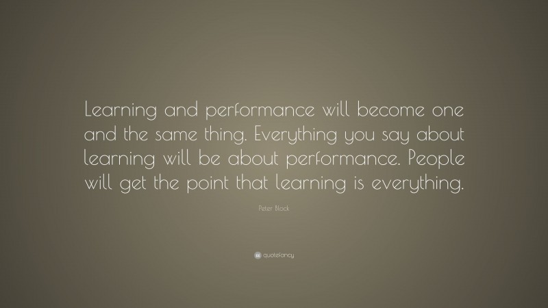 Peter Block Quote: “Learning and performance will become one and the same thing. Everything you say about learning will be about performance. People will get the point that learning is everything.”