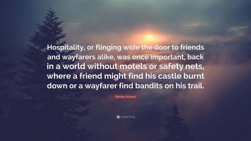 Barbara Holland Quote: “Hospitality, or flinging wide the door to friends and wayfarers alike, was once important, back in a world without motels or safety nets, where a friend might find his castle burnt down or a wayfarer find bandits on his trail.”