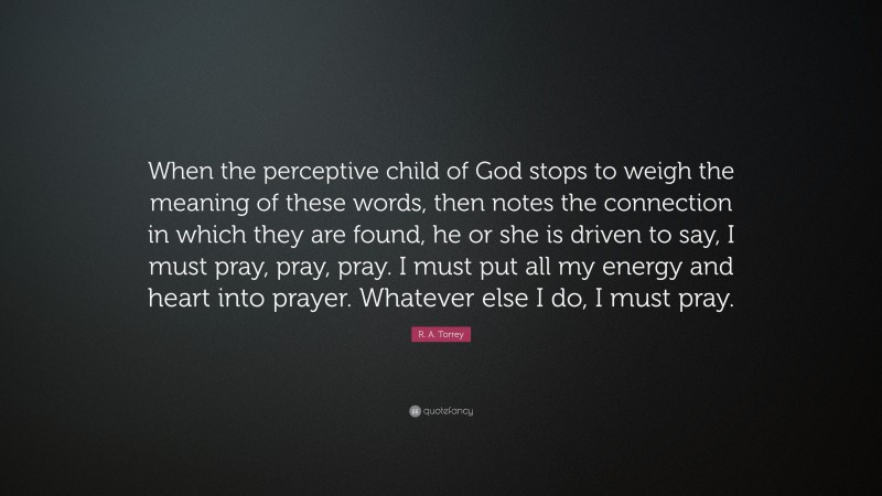R. A. Torrey Quote: “When the perceptive child of God stops to weigh the meaning of these words, then notes the connection in which they are found, he or she is driven to say, I must pray, pray, pray. I must put all my energy and heart into prayer. Whatever else I do, I must pray.”