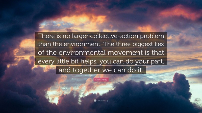 Clay Shirky Quote: “There is no larger collective-action problem than the environment. The three biggest lies of the environmental movement is that every little bit helps, you can do your part, and together we can do it.”