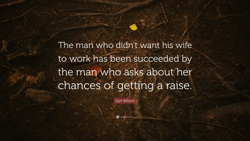 Earl Wilson Quote: “The man who didn’t want his wife to work has been succeeded by the man who asks about her chances of getting a raise.”