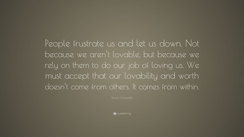 Sonia Choquette Quote: “People frustrate us and let us down. Not because we aren’t lovable, but because we rely on them to do our job of loving us. We must accept that our lovability and worth doesn’t come from others. It comes from within.”