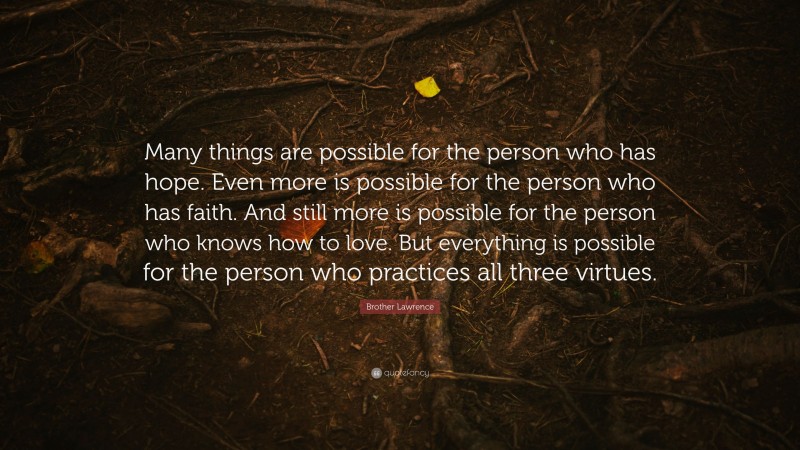 Brother Lawrence Quote: “Many things are possible for the person who has hope. Even more is possible for the person who has faith. And still more is possible for the person who knows how to love. But everything is possible for the person who practices all three virtues.”
