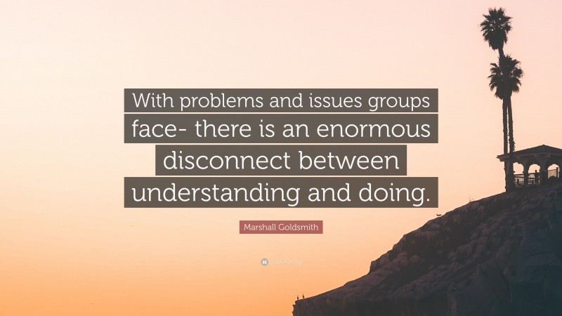 Marshall Goldsmith Quote: “With problems and issues groups face- there is an enormous disconnect between understanding and doing.”