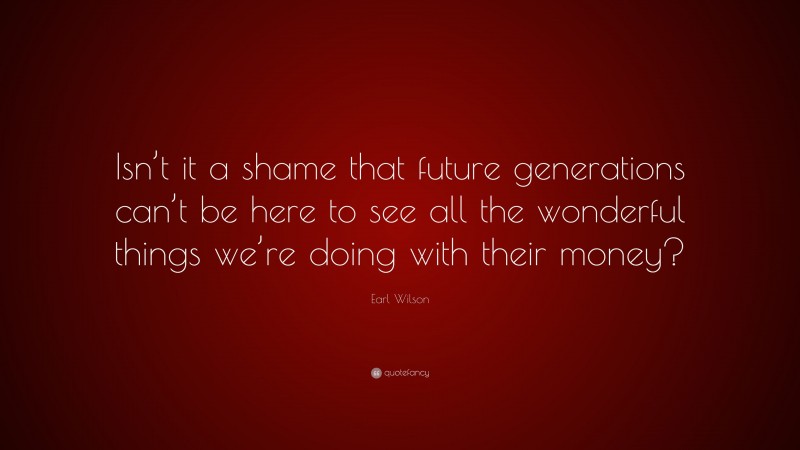Earl Wilson Quote: “Isn’t it a shame that future generations can’t be here to see all the wonderful things we’re doing with their money?”