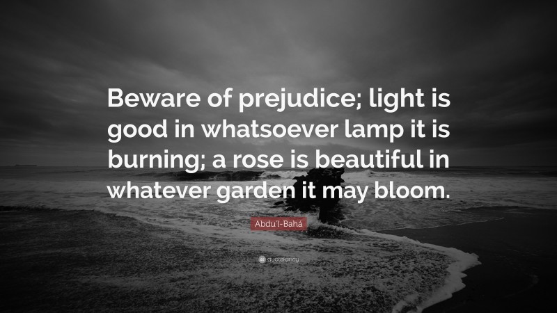 Abdu'l-Bahá Quote: “Beware of prejudice; light is good in whatsoever lamp it is burning; a rose is beautiful in whatever garden it may bloom.”