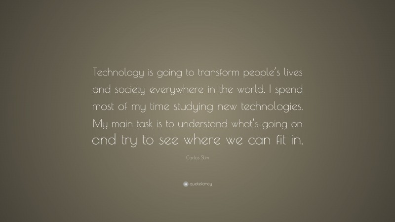 Carlos Slim Quote: “Technology is going to transform people’s lives and society everywhere in the world. I spend most of my time studying new technologies. My main task is to understand what’s going on and try to see where we can fit in.”