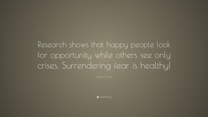Judith Orloff Quote: “Research shows that happy people look for opportunity while others see only crises. Surrendering fear is healthy!”