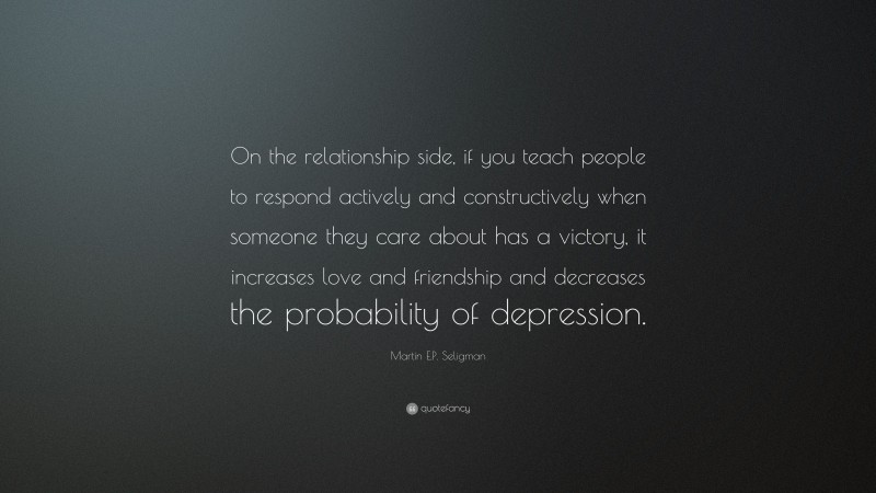 Martin E.P. Seligman Quote: “On the relationship side, if you teach people to respond actively and constructively when someone they care about has a victory, it increases love and friendship and decreases the probability of depression.”