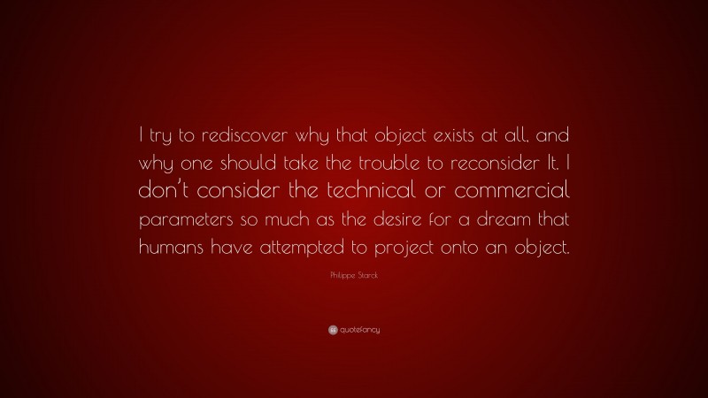 Philippe Starck Quote: “I try to rediscover why that object exists at all, and why one should take the trouble to reconsider It. I don’t consider the technical or commercial parameters so much as the desire for a dream that humans have attempted to project onto an object.”