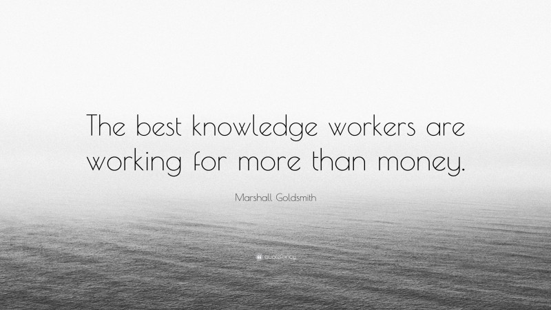 Marshall Goldsmith Quote: “The best knowledge workers are working for more than money.”