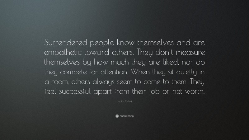 Judith Orloff Quote: “Surrendered people know themselves and are empathetic toward others. They don’t measure themselves by how much they are liked, nor do they compete for attention. When they sit quietly in a room, others always seem to come to them. They feel successful apart from their job or net worth.”