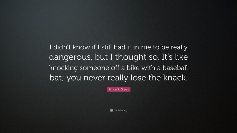 Simon R. Green Quote: “I didn’t know if I still had it in me to be really dangerous, but I thought so. It’s like knocking someone off a bike with a baseball bat; you never really lose the knack.”
