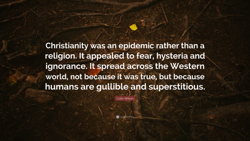 Colin Wilson Quote: “Christianity was an epidemic rather than a religion. It appealed to fear, hysteria and ignorance. It spread across the Western world, not because it was true, but because humans are gullible and superstitious.”