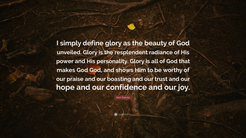 Sam Storms Quote: “I simply define glory as the beauty of God unveiled. Glory is the resplendent radiance of His power and His personality. Glory is all of God that makes God God, and shows Him to be worthy of our praise and our boasting and our trust and our hope and our confidence and our joy.”