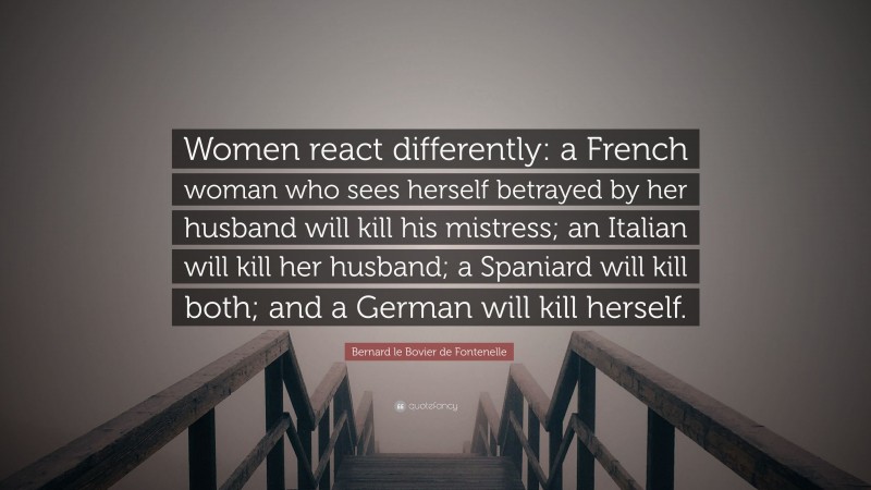 Bernard le Bovier de Fontenelle Quote: “Women react differently: a French woman who sees herself betrayed by her husband will kill his mistress; an Italian will kill her husband; a Spaniard will kill both; and a German will kill herself.”