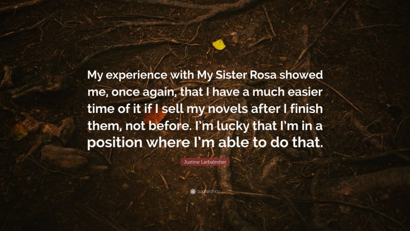 Justine Larbalestier Quote: “My experience with My Sister Rosa showed me, once again, that I have a much easier time of it if I sell my novels after I finish them, not before. I’m lucky that I’m in a position where I’m able to do that.”