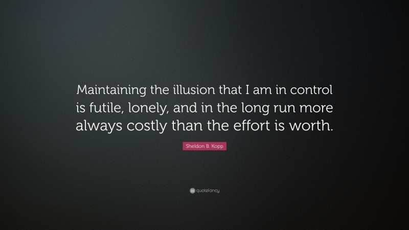 Sheldon B. Kopp Quote: “Maintaining the illusion that I am in control is futile, lonely, and in the long run more always costly than the effort is worth.”