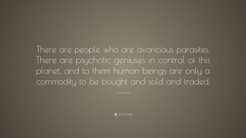 Alex Jones Quote: “There are people who are avaricious parasites. There are psychotic geniuses in control of this planet, and to them human beings are only a commodity to be bought and sold and traded.”