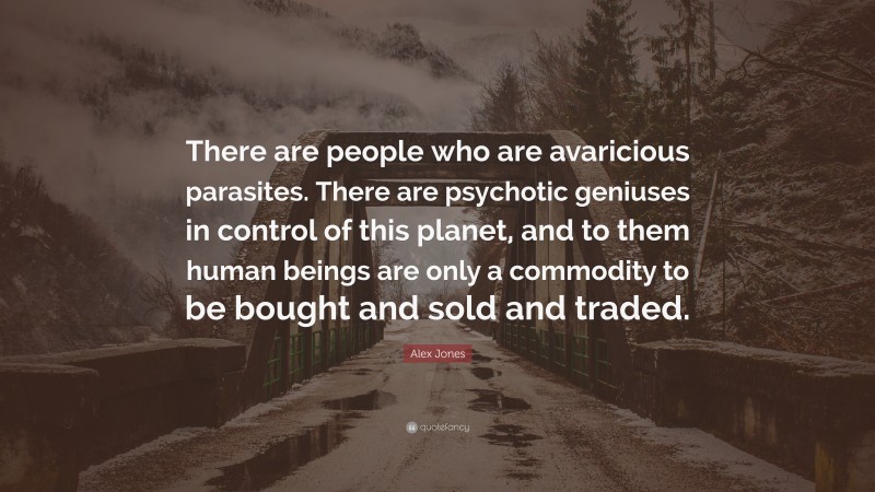 Alex Jones Quote: “There are people who are avaricious parasites. There are psychotic geniuses in control of this planet, and to them human beings are only a commodity to be bought and sold and traded.”