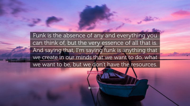 Bootsy Collins Quote: “Funk is the absence of any and everything you can think of, but the very essence of all that is. And saying that, I’m saying funk is anything that we create in our minds that we want to do, what we want to be, but we don’t have the resources.”
