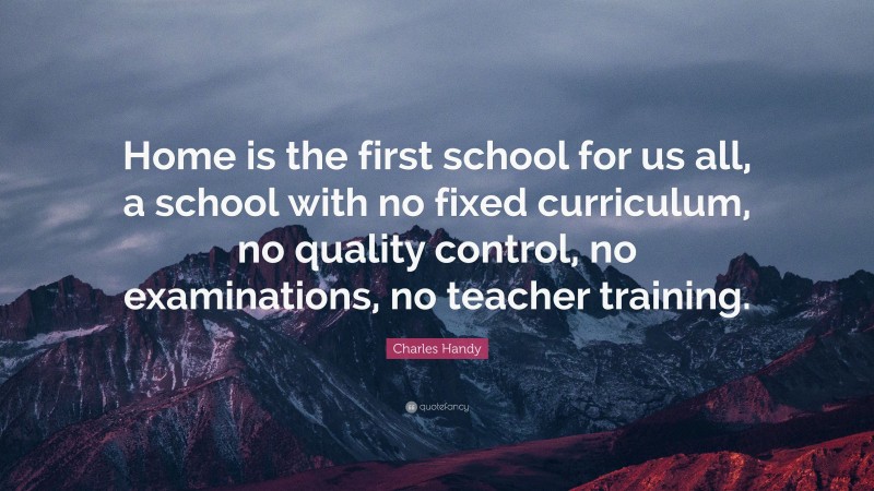Charles Handy Quote: “Home is the first school for us all, a school with no fixed curriculum, no quality control, no examinations, no teacher training.”
