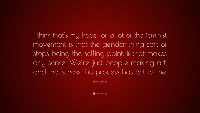 Sara Bareilles Quote: “I think that’s my hope for a lot of the feminist movement is that the gender thing sort of stops being the selling point, if that makes any sense. We’re just people making art, and that’s how this process has felt to me.”