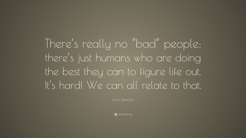 Sara Bareilles Quote: “There’s really no “bad” people; there’s just humans who are doing the best they can to figure life out. It’s hard! We can all relate to that.”