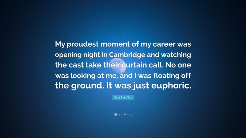 Sara Bareilles Quote: “My proudest moment of my career was opening night in Cambridge and watching the cast take their curtain call. No one was looking at me, and I was floating off the ground. It was just euphoric.”
