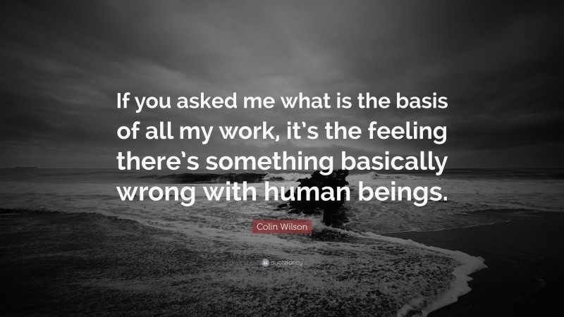 Colin Wilson Quote: “If you asked me what is the basis of all my work, it’s the feeling there’s something basically wrong with human beings.”