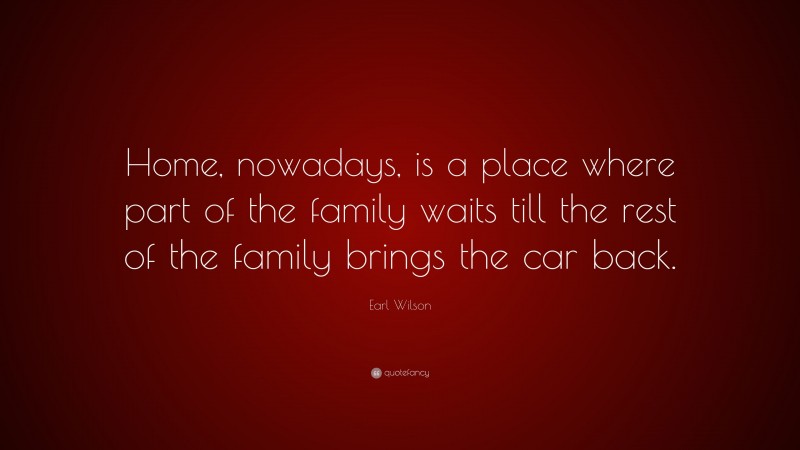 Earl Wilson Quote: “Home, nowadays, is a place where part of the family waits till the rest of the family brings the car back.”