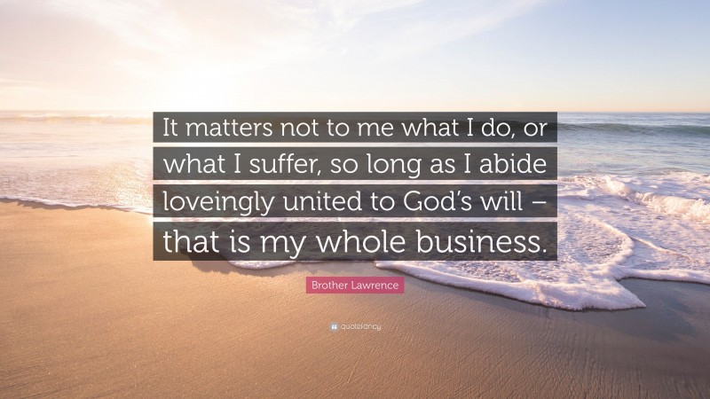 Brother Lawrence Quote: “It matters not to me what I do, or what I suffer, so long as I abide loveingly united to God’s will – that is my whole business.”