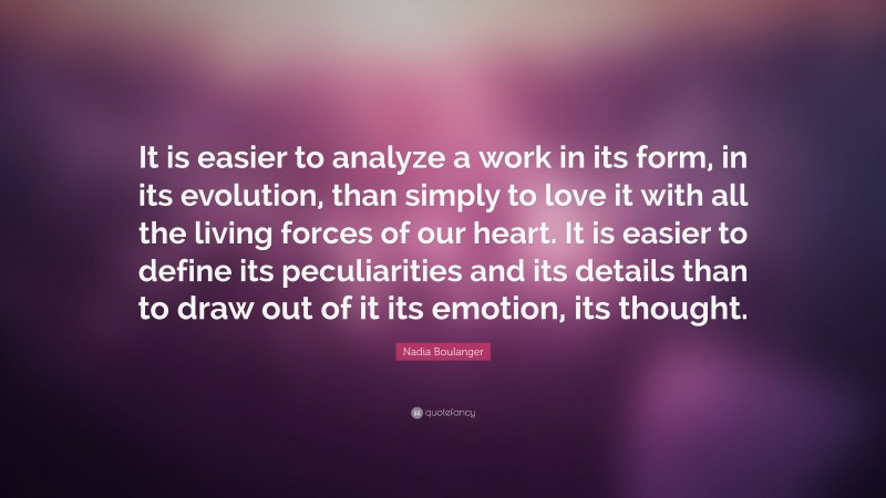 Nadia Boulanger Quote: “It is easier to analyze a work in its form, in its evolution, than simply to love it with all the living forces of our heart. It is easier to define its peculiarities and its details than to draw out of it its emotion, its thought.”