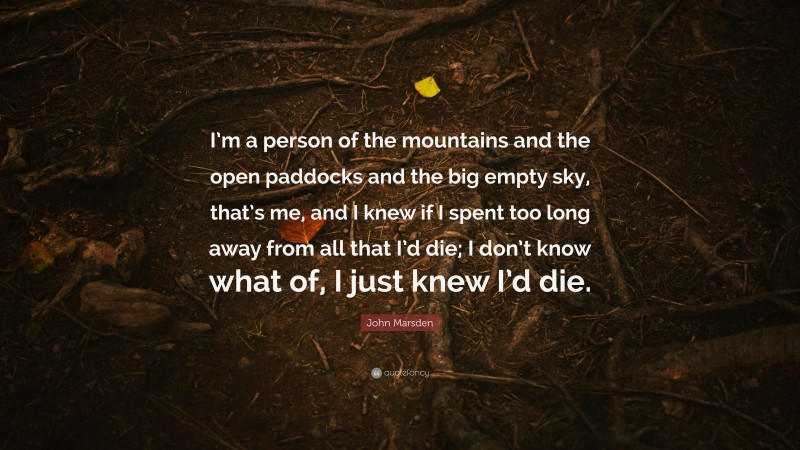 John Marsden Quote: “I’m a person of the mountains and the open paddocks and the big empty sky, that’s me, and I knew if I spent too long away from all that I’d die; I don’t know what of, I just knew I’d die.”