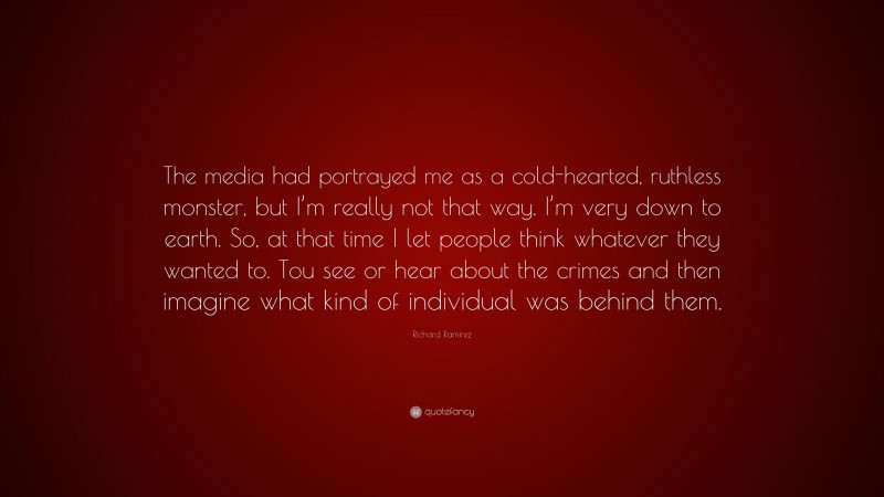 Richard Ramirez Quote: “The media had portrayed me as a cold-hearted, ruthless monster, but I’m really not that way. I’m very down to earth. So, at that time I let people think whatever they wanted to. Tou see or hear about the crimes and then imagine what kind of individual was behind them.”