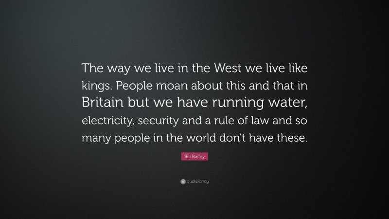 Bill Bailey Quote: “The way we live in the West we live like kings. People moan about this and that in Britain but we have running water, electricity, security and a rule of law and so many people in the world don’t have these.”
