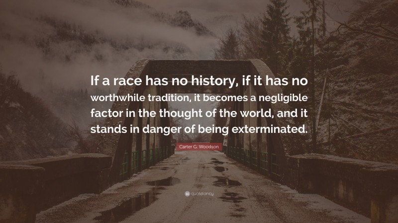 Carter G. Woodson Quote: “If a race has no history, if it has no worthwhile tradition, it becomes a negligible factor in the thought of the world, and it stands in danger of being exterminated.”