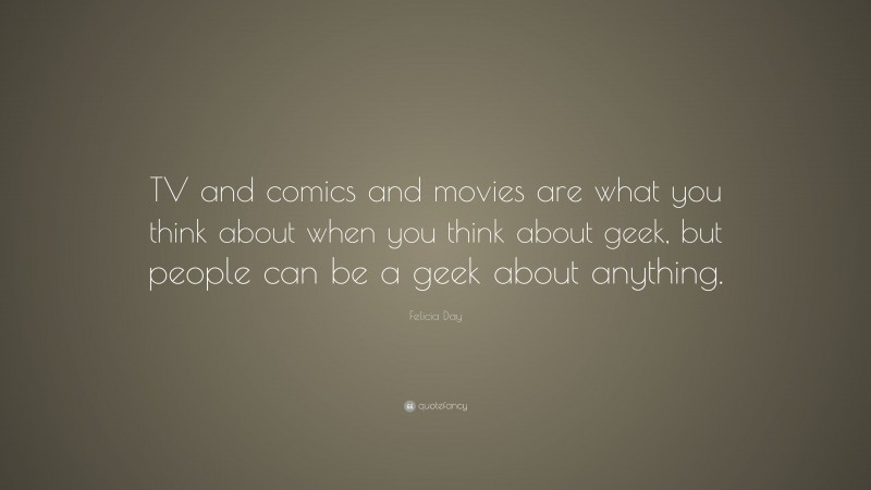 Felicia Day Quote: “TV and comics and movies are what you think about when you think about geek, but people can be a geek about anything.”