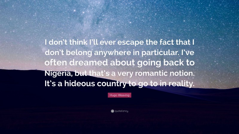 Hugo Weaving Quote: “I don’t think I’ll ever escape the fact that I don’t belong anywhere in particular. I’ve often dreamed about going back to Nigeria, but that’s a very romantic notion. It’s a hideous country to go to in reality.”