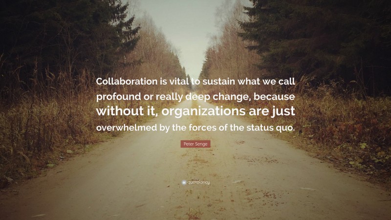 Peter Senge Quote: “Collaboration is vital to sustain what we call profound or really deep change, because without it, organizations are just overwhelmed by the forces of the status quo.”