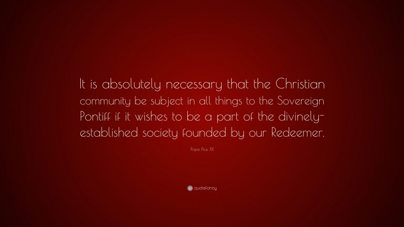 Pope Pius XII Quote: “It is absolutely necessary that the Christian community be subject in all things to the Sovereign Pontiff if it wishes to be a part of the divinely-established society founded by our Redeemer.”