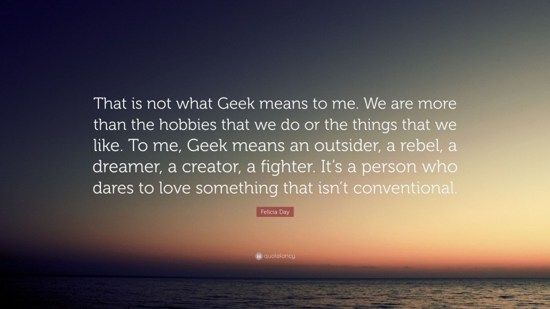 Felicia Day Quote: “That is not what Geek means to me. We are more than the hobbies that we do or the things that we like. To me, Geek means an outsider, a rebel, a dreamer, a creator, a fighter. It’s a person who dares to love something that isn’t conventional.”
